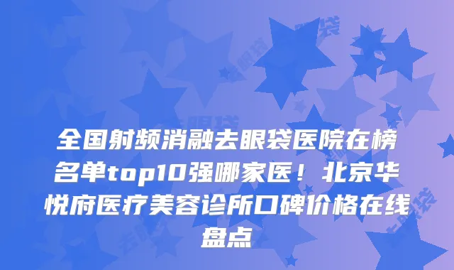 全国射频消融去眼袋医院在榜名单top10强哪家医！北京华悦府医疗美容诊所口碑价格在线盘点