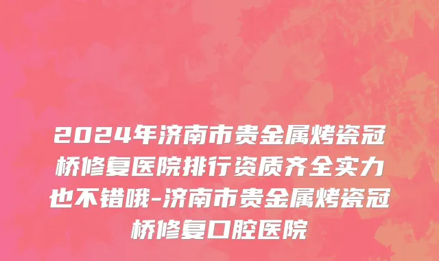 2024年济南市贵金属烤瓷冠桥修复医院排行资质齐全实力也不错哦-济南市贵金属烤瓷冠桥修复口腔医院