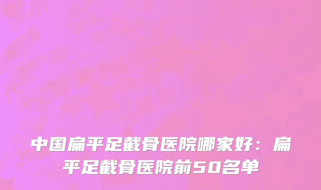 中国扁平足截骨医院哪家好：扁平足截骨医院前50名单
