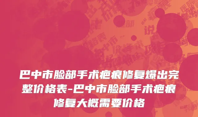 巴中市脸部手术疤痕修复爆出完整价格表-巴中市脸部手术疤痕修复大概需要价格