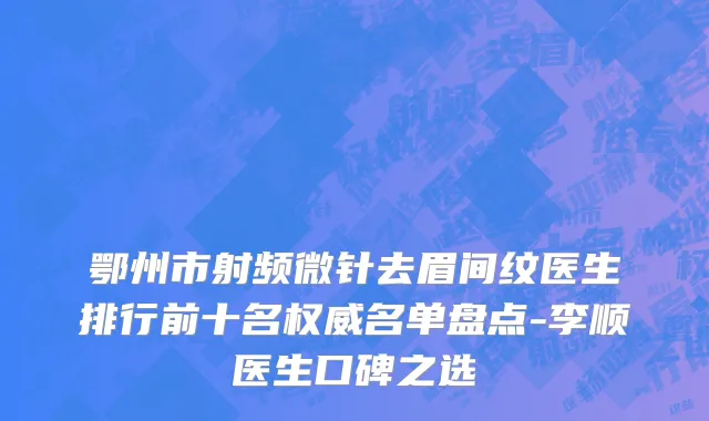 鄂州市射频微针去眉间纹医生排行前十名权威名单盘点-李顺医生口碑之选
