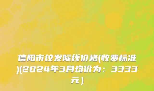 信阳市纹发际线价格(收费标准)(2024年3月均价为：3333元）