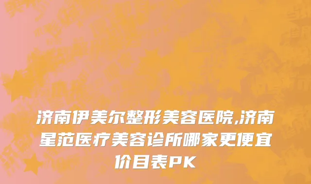 济南伊美尔整形美容医院,济南星范医疗美容诊所哪家更便宜价目表PK