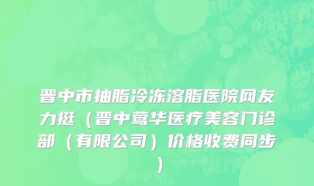晋中市抽脂冷冻溶脂医院网友力挺（晋中莺华医疗美容门诊部（有限公司）价格收费同步）