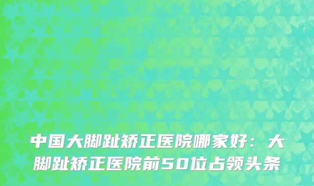 中国大脚趾矫正医院哪家好：大脚趾矫正医院前50位占领头条