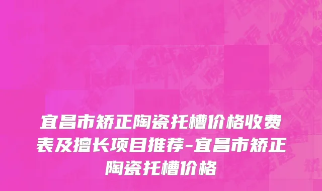 宜昌市矫正陶瓷托槽价格收费表及擅长项目推荐-宜昌市矫正陶瓷托槽价格