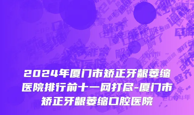 2024年厦门市矫正牙龈萎缩医院排行前十一网打尽-厦门市矫正牙龈萎缩口腔医院