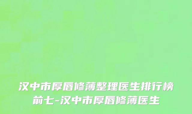 汉中市厚唇修薄整理医生排行榜前七-汉中市厚唇修薄医生