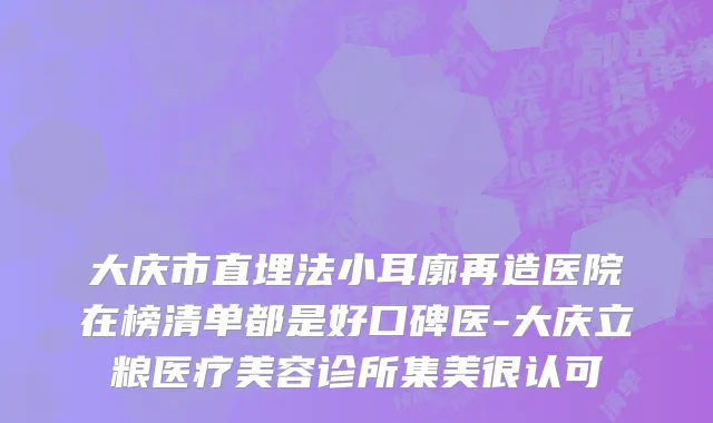 大庆市直埋法小耳廓再造医院在榜清单都是好口碑医-大庆立粮医疗美容诊所集美很认可