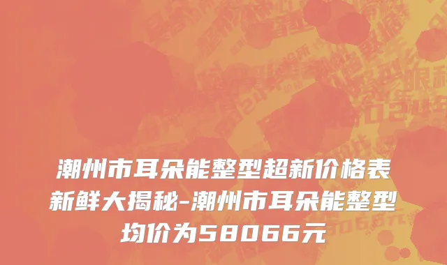 潮州市耳朵能整型超新价格表新鲜大揭秘-潮州市耳朵能整型均价为58066元