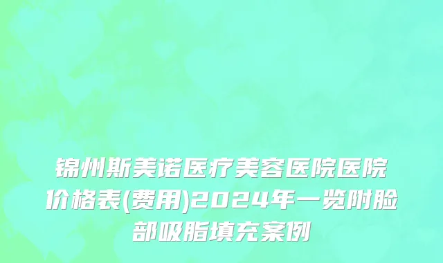 锦州斯美诺医疗美容医院医院价格表(费用)2024年一览附脸部吸脂填充案例