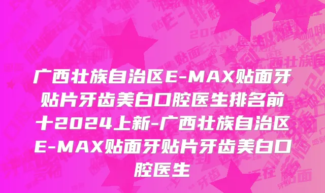 广西壮族自治区E-MAX贴面牙贴片牙齿美白口腔医生排名前十2024上新-广西壮族自治区E-MAX贴面牙贴片牙齿美白口腔医生