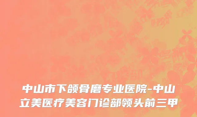 中山市下颌骨磨专业医院-中山立美医疗美容门诊部领头前三甲