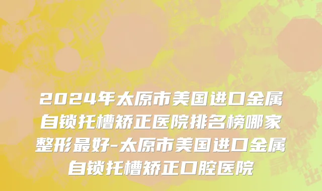 2024年太原市美国进口金属自锁托槽矫正医院排名榜哪家整形最好-太原市美国进口金属自锁托槽矫正口腔医院
