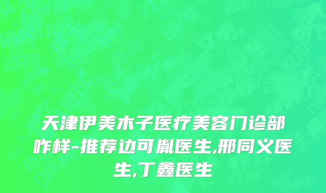 天津伊美木子医疗美容门诊部咋样-推荐边可胤医生,邢同义医生,丁鑫医生
