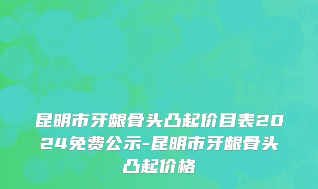 昆明市牙龈骨头凸起价目表2024免费公示-昆明市牙龈骨头凸起价格