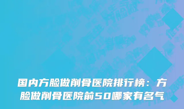 国内方脸做削骨医院排行榜：方脸做削骨医院前50哪家有名气