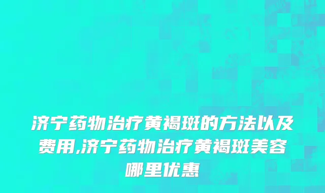 济宁药物治疗黄褐斑的方法以及费用,济宁药物治疗黄褐斑美容哪里优惠