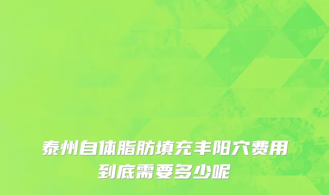 泰州自体脂肪填充丰阳穴费用到底需要多少呢