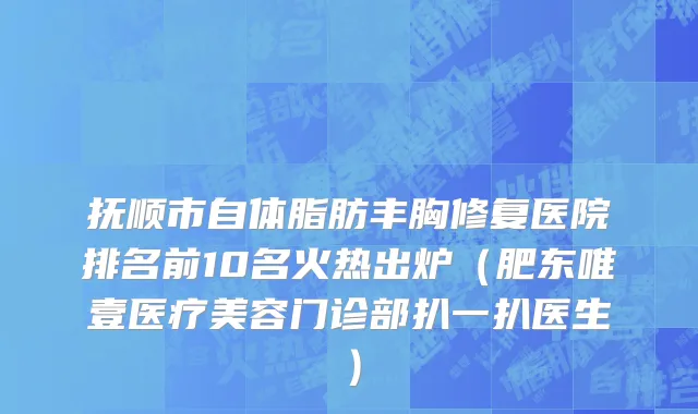 抚顺市自体脂肪丰胸修复医院排名前10名火热出炉（肥东唯壹医疗美容门诊部扒一扒医生）