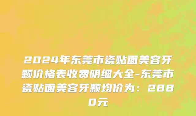 2024年东莞市瓷贴面美容牙颗价格表收费明细大全-东莞市瓷贴面美容牙颗均价为：2880元
