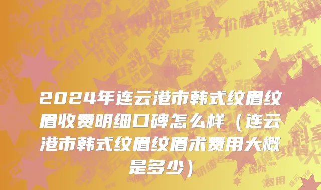 2024年连云港市韩式纹眉纹眉收费明细口碑怎么样（连云港市韩式纹眉纹眉术费用大概是多少）