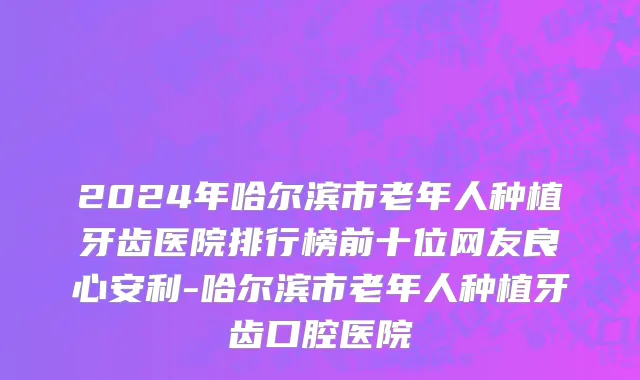 2024年哈尔滨市老年人种植牙齿医院排行榜前十位网友良心安利-哈尔滨市老年人种植牙齿口腔医院
