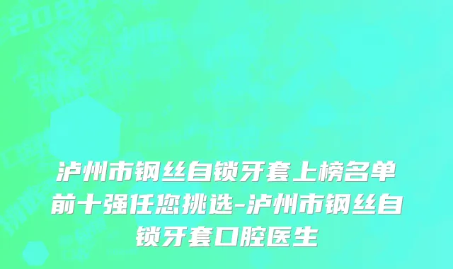 泸州市钢丝自锁牙套上榜名单前十强任您挑选-泸州市钢丝自锁牙套口腔医生