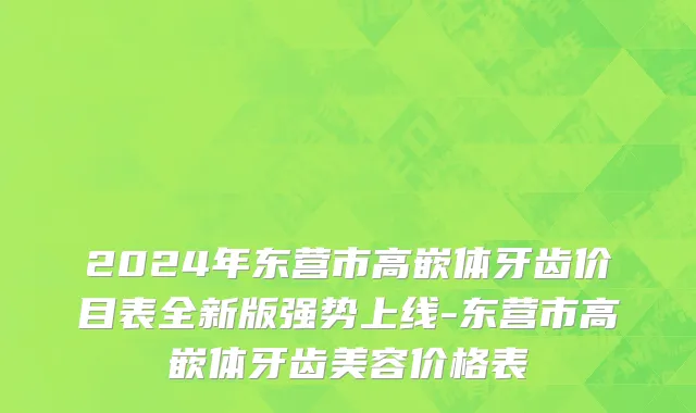 2024年东营市高嵌体牙齿价目表全新版强势上线-东营市高嵌体牙齿美容价格表