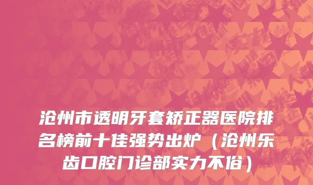 沧州市透明牙套矫正器医院排名榜前十佳强势出炉（沧州乐齿口腔门诊部实力不俗）