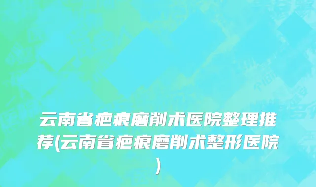 云南省疤痕磨削术医院整理推荐(云南省疤痕磨削术整形医院)