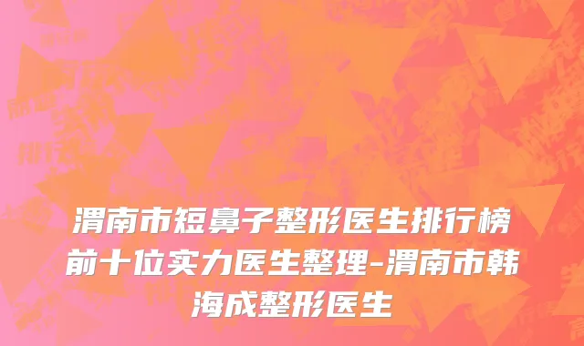 渭南市短鼻子整形医生排行榜前十位实力医生整理-渭南市韩海成整形医生