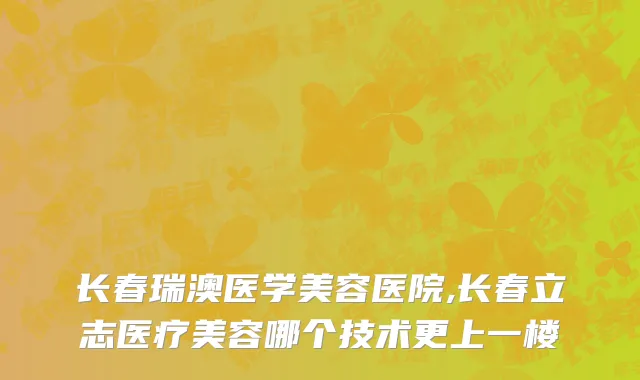长春瑞澳医学美容医院,长春立志医疗美容哪个技术更上一楼
