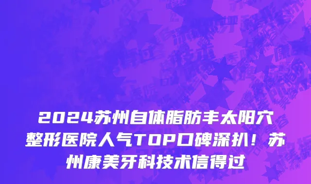2024苏州自体脂肪丰太阳穴整形医院人气TOP口碑深扒!苏州康美牙科技术信得过