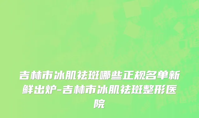 吉林市冰肌祛斑哪些正规名单新鲜出炉-吉林市冰肌祛斑整形医院