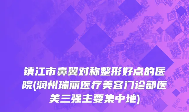 镇江市鼻翼对称整形好点的医院(润州瑞丽医疗美容门诊部医美三强主要集中地)