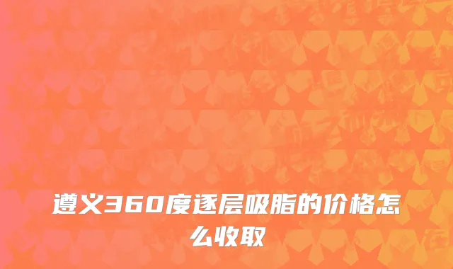 遵义360度逐层吸脂的价格怎么收取