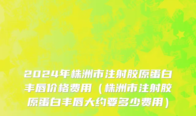 2024年株洲市注射胶原蛋白丰唇价格费用（株洲市注射胶原蛋白丰唇大约要多少费用）