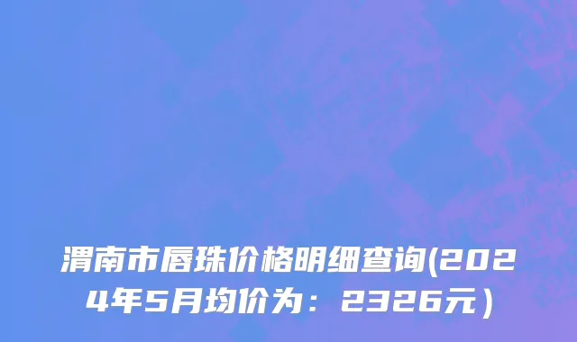 渭南市唇珠价格明细查询(2024年5月均价为：2326元）