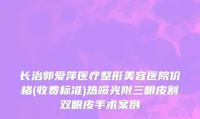长治郭爱萍医疗整形美容医院价格(收费标准)热曝光附三眼皮割双眼皮手术案例