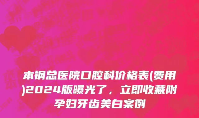 本钢总医院口腔科价格表(费用)2024版曝光了，立即收藏附孕妇牙齿美白案例
