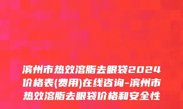 滨州市热效溶脂去眼袋2024价格表(费用)在线咨询-滨州市热效溶脂去眼袋价格和安全性