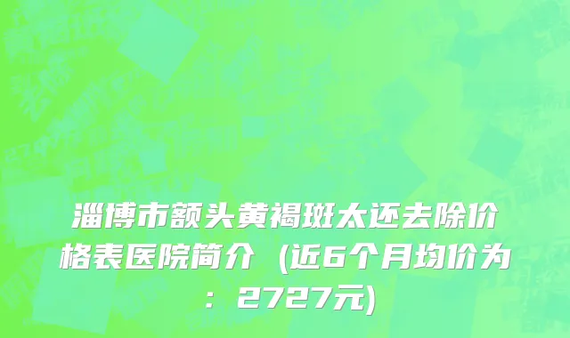 淄博市额头黄褐斑太还去除价格表医院简介 (近6个月均价为：2727元)