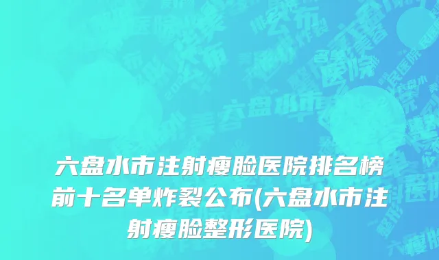 六盘水市注射瘦脸医院排名榜前十名单炸裂公布(六盘水市注射瘦脸整形医院)