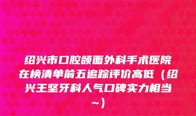 绍兴市口腔颌面外科手术医院在榜清单前五追踪评价高低（绍兴王坚牙科人气口碑实力相当~）