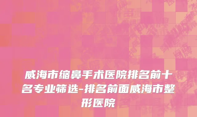 威海市缩鼻手术医院排名前十名专业筛选-排名前面威海市整形医院
