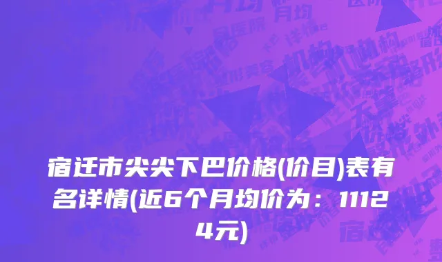 宿迁市尖尖下巴价格(价目)表有名详情(近6个月均价为：11124元)