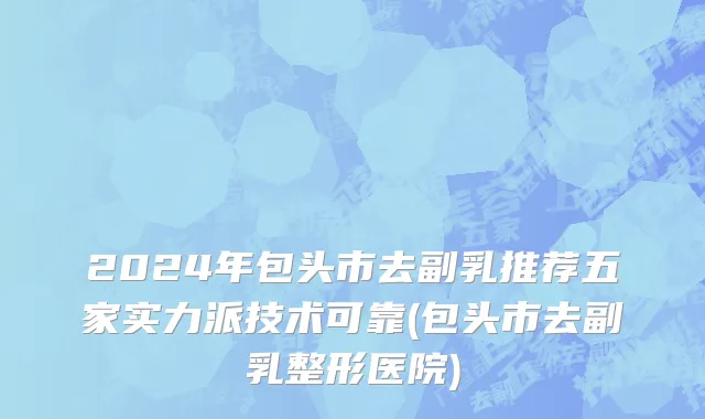 2024年包头市去副乳推荐五家实力派技术可靠(包头市去副乳整形医院)