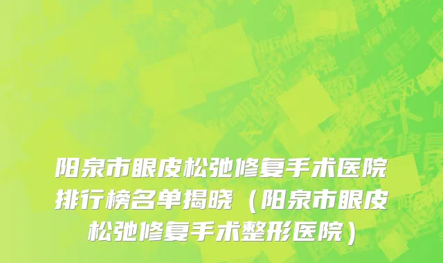 阳泉市眼皮松弛修复手术医院排行榜名单揭晓（阳泉市眼皮松弛修复手术整形医院）