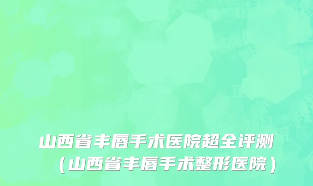 山西省丰唇手术医院超全评测（山西省丰唇手术整形医院）